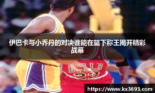 伊巴卡与小乔丹的对决谁能在篮下称王揭开精彩战幕